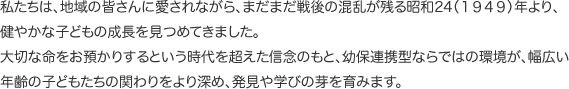 私たちは、地域の皆さんに愛されながら、まだまだ戦後の混乱が残る昭和24（１９４９）年より、健やかな子どもの成長を見つめてきました。大切な命をお預かりするという時代を超えた信念のもと、幼保連携型ならではの環境が、幅広い年齢の子どもたちの関わりをより深め、発見や学びの芽を育みます。