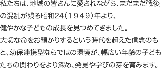 私たちは、地域の皆さんに愛されながら、まだまだ戦後の混乱が残る昭和24（１９４９）年より、健やかな子どもの成長を見つめてきました。大切な命をお預かりするという時代を超えた信念のもと、幼保連携型ならではの環境が、幅広い年齢の子どもたちの関わりをより深め、発見や学びの芽を育みます。